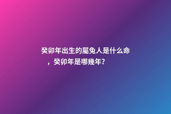 癸卯年出生的屬兔人是什么命，癸卯年是哪幾年？